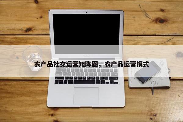 农产品社交运营矩阵图，农产品运营模式