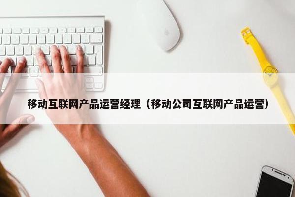 移动互联网产品运营经理（移动公司互联网产品运营）
