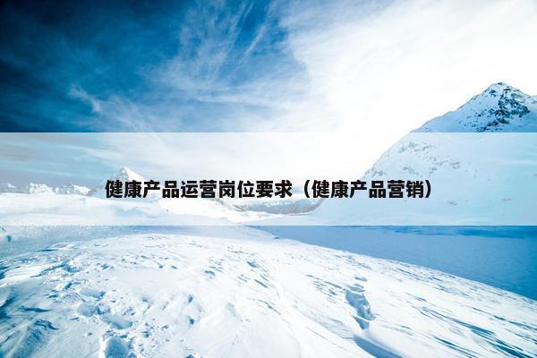 健康产品运营岗位要求（健康产品营销）