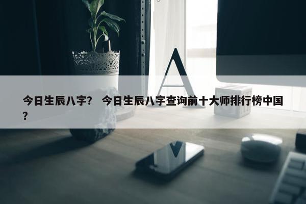 今日生辰八字？ 今日生辰八字查询前十大师排行榜中国？