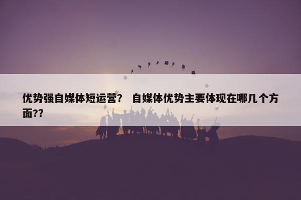 优势强自媒体短运营？ 自媒体优势主要体现在哪几个方面?？