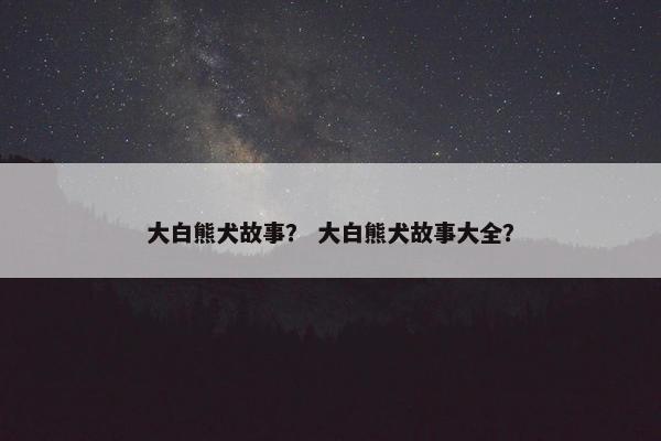大白熊犬故事? 大白熊犬故事大全? 大白熊犬故事? 大白熊犬故事大全?