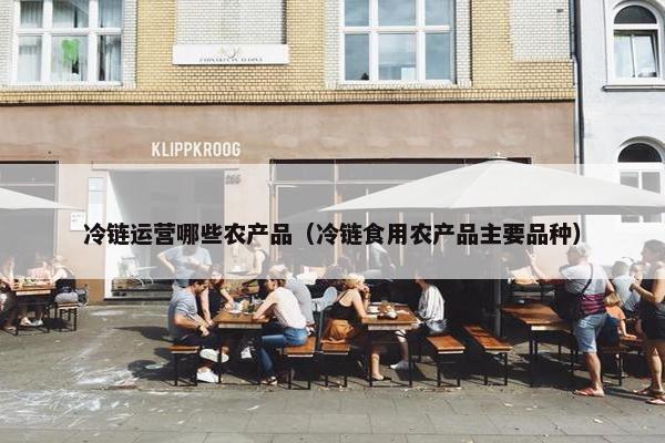 冷链运营哪些农产品（冷链食用农产品主要品种）