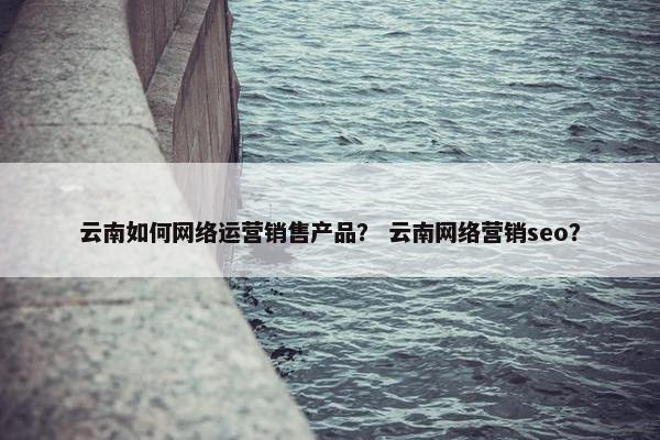 云南如何网络运营销售产品？ 云南网络营销seo？