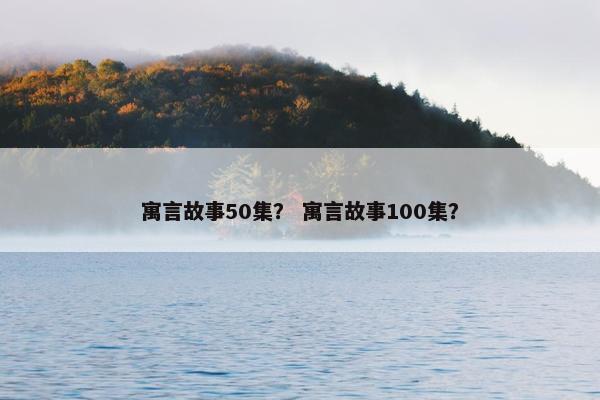 寓言故事50集？ 寓言故事100集？