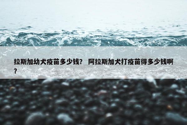 拉斯加幼犬疫苗多少钱？ 阿拉斯加犬打疫苗得多少钱啊？