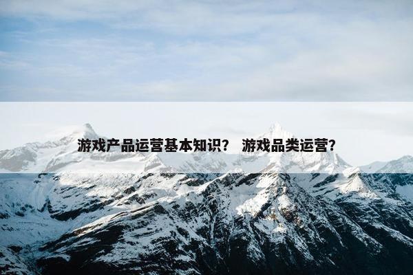 游戏产品运营基本知识？ 游戏品类运营？