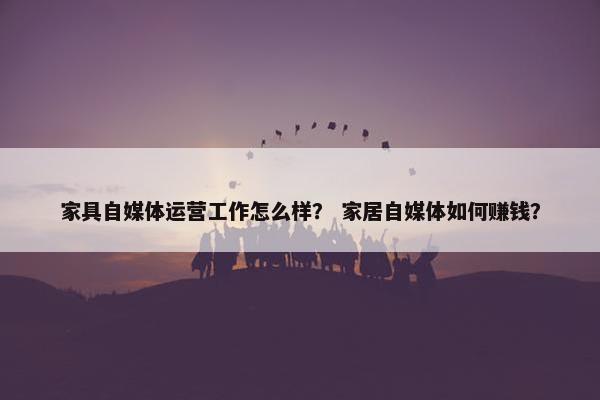 家具自媒体运营工作怎么样？ 家居自媒体如何赚钱？