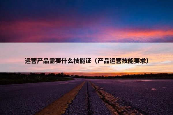 运营产品需要什么技能证（产品运营技能要求）