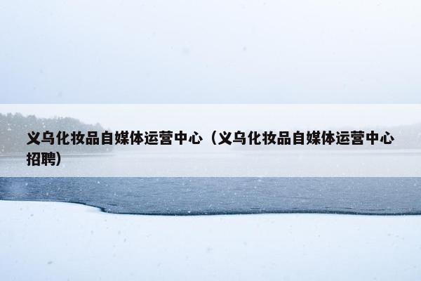 义乌化妆品自媒体运营中心（义乌化妆品自媒体运营中心招聘）