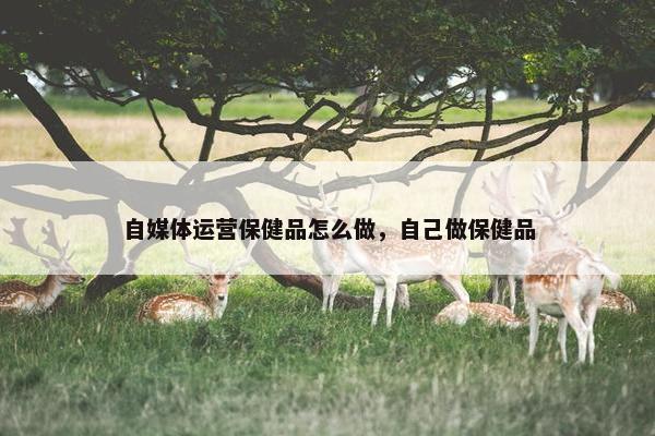 自媒体运营保健品怎么做，自己做保健品