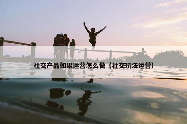 社交产品如果运营怎么做（社交玩法运营）