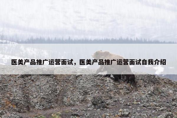 医美产品推广运营面试，医美产品推广运营面试自我介绍