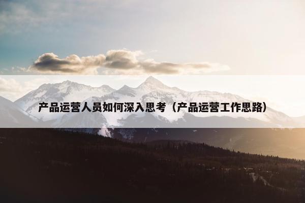 产品运营人员如何深入思考（产品运营工作思路）