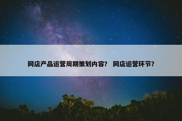 网店产品运营周期策划内容？ 网店运营环节？