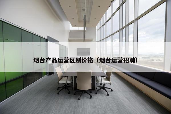 烟台产品运营区别价格（烟台运营招聘）