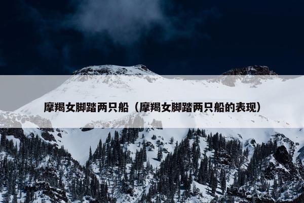 摩羯女脚踏两只船（摩羯女脚踏两只船的表现）