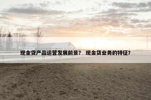 现金贷产品运营发展前景？ 现金贷业务的特征？