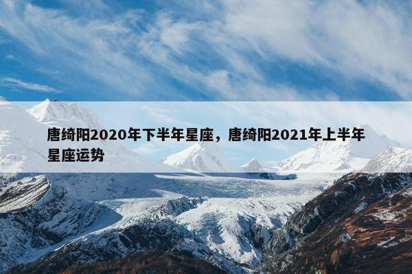 唐绮阳2020年下半年星座，唐绮阳2021年上半年星座运势