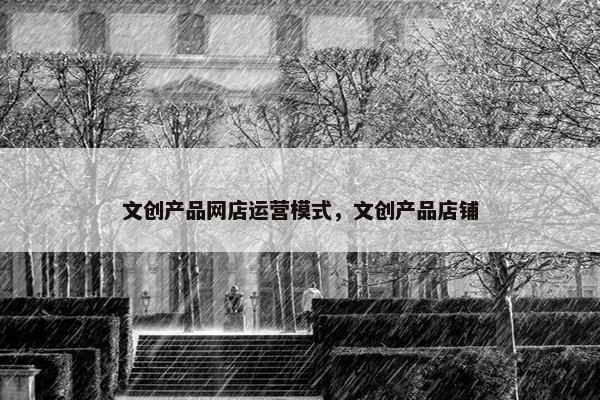 文创产品网店运营模式，文创产品店铺