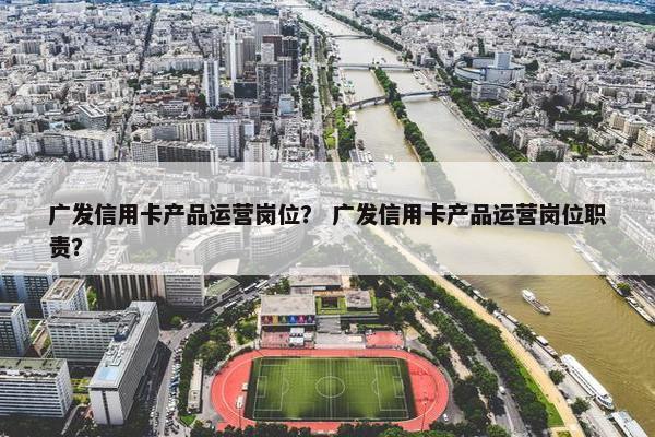 广发信用卡产品运营岗位？ 广发信用卡产品运营岗位职责？