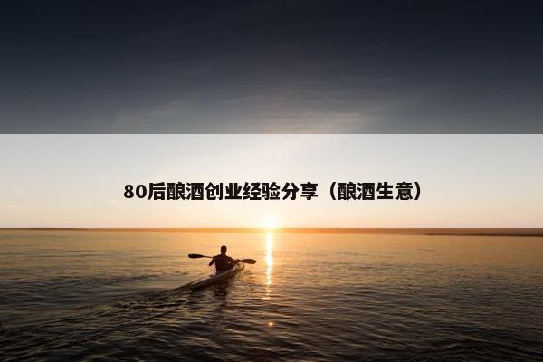 80后酿酒创业经验分享(酿酒生意) 80后酿酒创业经验分享(酿酒生意)