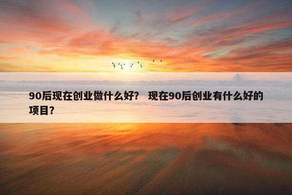 90后现在创业做什么好? 现在90后创业有什么好的项目? 90后现在创业做什么好? 现在90后创业有什么好的项目?