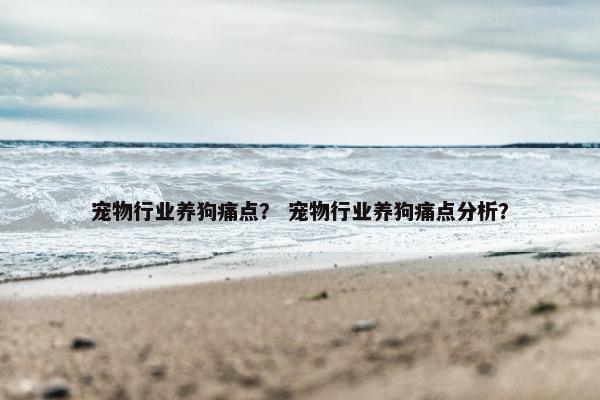 宠物行业养狗痛点？ 宠物行业养狗痛点分析？