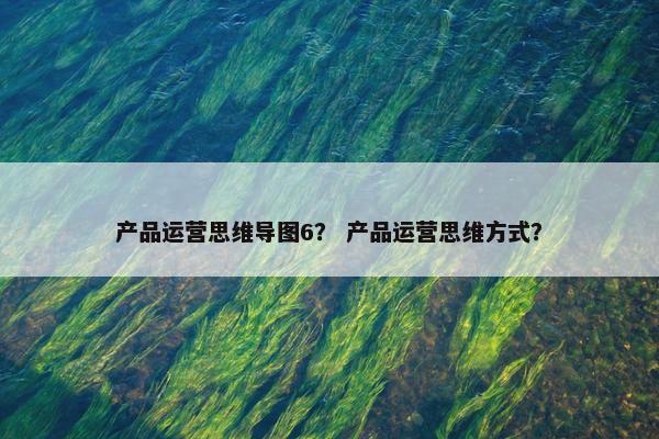 产品运营思维导图6？ 产品运营思维方式？