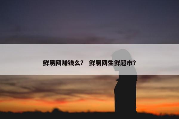 鲜易网赚钱么? 鲜易网生鲜超市? 鲜易网赚钱么? 鲜易网生鲜超市?