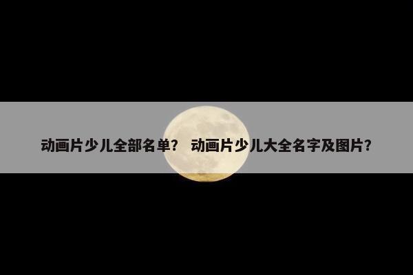 动画片少儿全部名单？ 动画片少儿大全名字及图片？