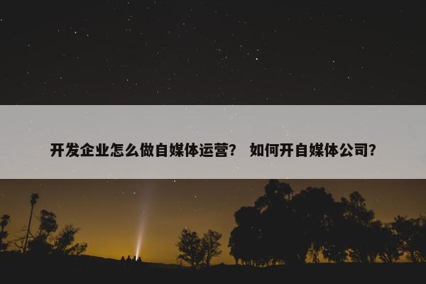 开发企业怎么做自媒体运营？ 如何开自媒体公司？