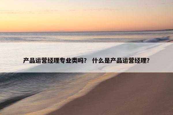 产品运营经理专业类吗？ 什么是产品运营经理？