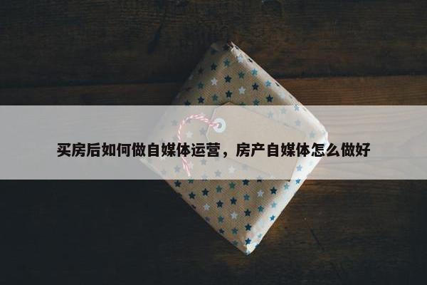 买房后如何做自媒体运营，房产自媒体怎么做好