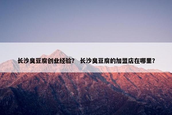 长沙臭豆腐创业经验？ 长沙臭豆腐的加盟店在哪里？