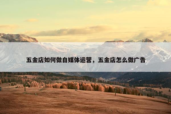 五金店如何做自媒体运营，五金店怎么做广告