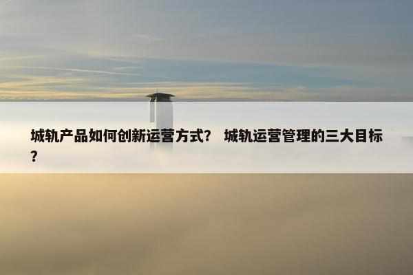 城轨产品如何创新运营方式? 城轨运营管理的三大目标?