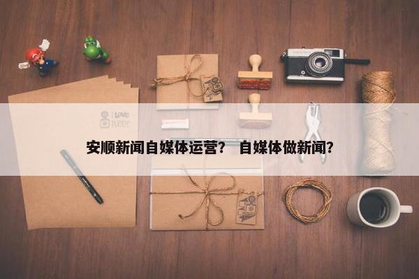 安顺新闻自媒体运营？ 自媒体做新闻？
