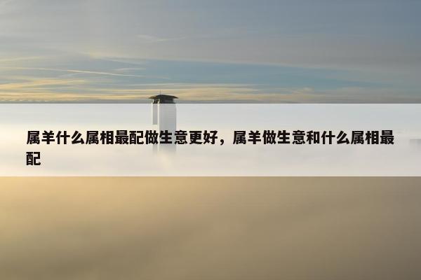 属羊什么属相最配做生意更好，属羊做生意和什么属相最配