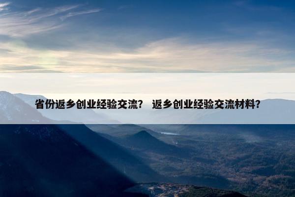 省份返乡创业经验交流? 返乡创业经验交流材料?