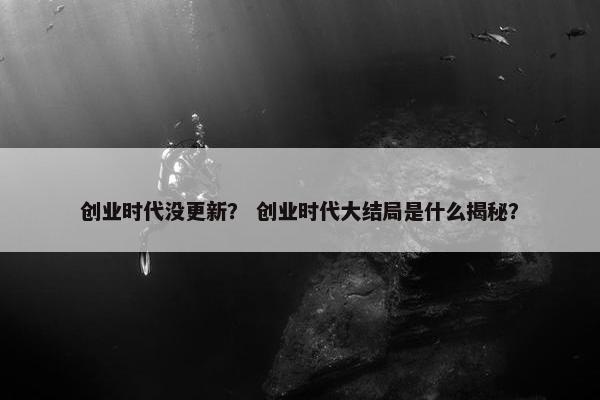 创业时代没更新？ 创业时代大结局是什么揭秘？