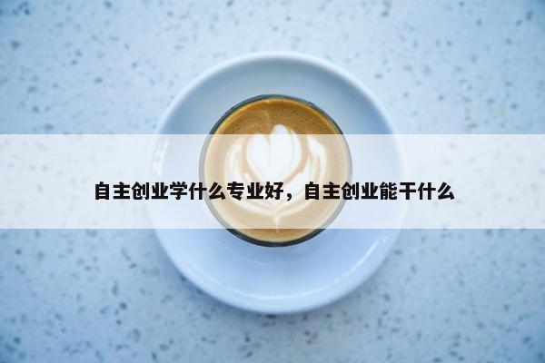 自主创业学什么专业好，自主创业能干什么