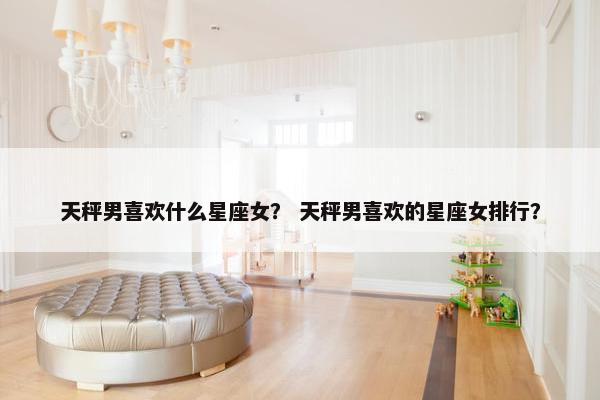 天秤男喜欢什么星座女？ 天秤男喜欢的星座女排行？