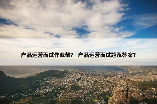 产品运营面试作业帮？ 产品运营面试题及答案？