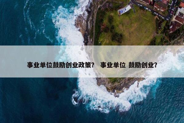 事业单位鼓励创业政策？ 事业单位 鼓励创业？