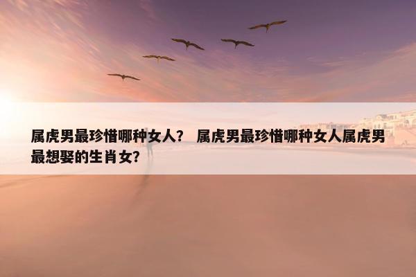 属虎男最珍惜哪种女人？ 属虎男最珍惜哪种女人属虎男最想娶的生肖女？
