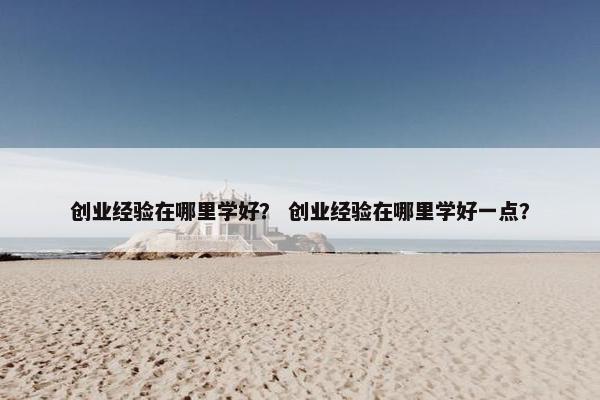 创业经验在哪里学好? 创业经验在哪里学好一点?