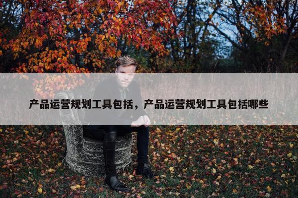 产品运营规划工具包括，产品运营规划工具包括哪些