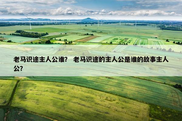 老马识途主人公谁？ 老马识途的主人公是谁的故事主人公？