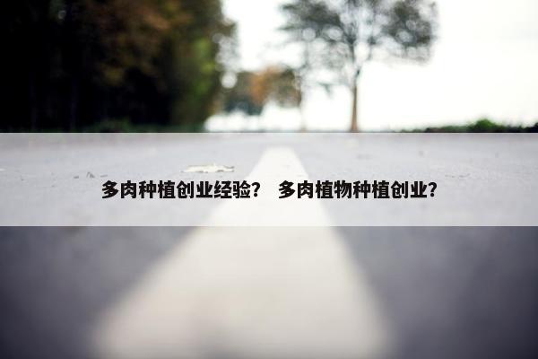 多肉种植创业经验？ 多肉植物种植创业？